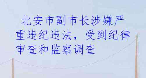 北安市副市长涉嫌严重违纪违法,受到纪律审查和监察调查