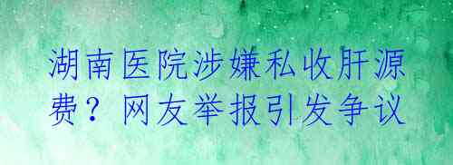 湖南医院涉嫌私收肝源费？网友举报引发争议 