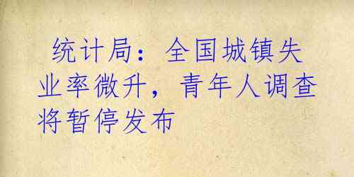 统计局:全国城镇失业率微升,青年人调查将暂停发布