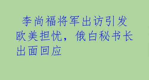  李尚福将军出访引发欧美担忧，俄白秘书长出面回应 