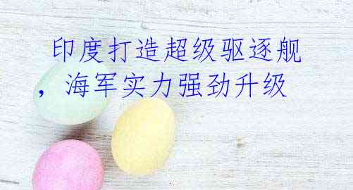 印度打造超级驱逐舰,海军实力强劲升级