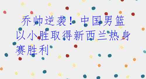 乔帅逆袭!中国男篮以小胜取得新西兰热身赛胜利