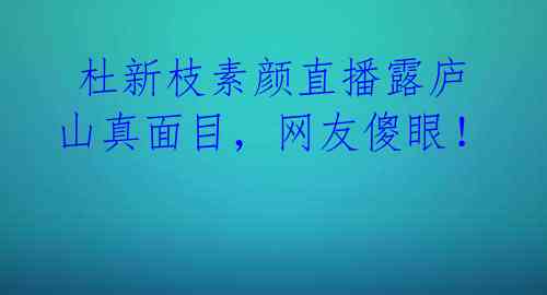 杜新枝素颜直播露庐山真面目,网友傻眼!