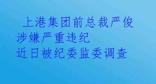  上港集团前总裁严俊涉嫌严重违纪 近日被纪委监委调查 