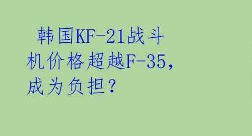 韩国KF-21战斗机价格超越F-35,成为负担?