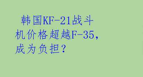  韩国KF-21战斗机价格超越F-35，成为负担？ 