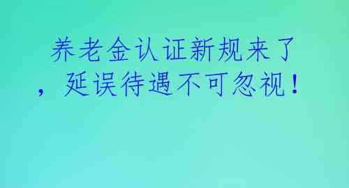  养老金认证新规来了，延误待遇不可忽视！ 