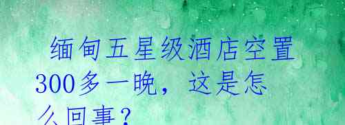 缅甸五星级酒店空置300多一晚,这是怎么回事?