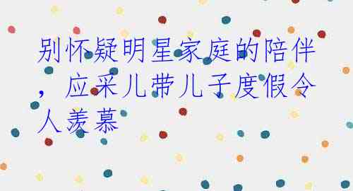 别怀疑明星家庭的陪伴,应采儿带儿子度假令人羡慕