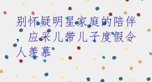 别怀疑明星家庭的陪伴，应采儿带儿子度假令人羡慕 