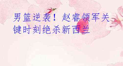 男篮逆袭!赵睿领军关键时刻绝杀新西兰