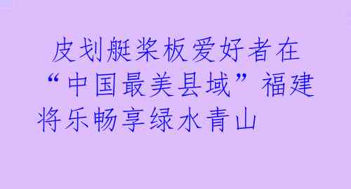 皮划艇桨板爱好者在“中国最美县域”福建将乐畅享绿水青山