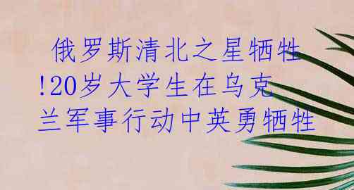 俄罗斯清北之星牺牲!20岁大学生在乌克兰军事行动中英勇牺牲