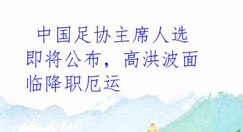  中国足协主席人选即将公布，高洪波面临降职厄运 