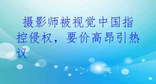 摄影师被视觉中国指控侵权,要价高昂引热议