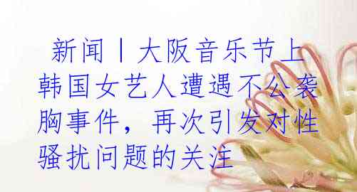 新闻|大阪音乐节上韩国女艺人遭遇不公袭胸事件,再次引发对性骚扰问题的关注