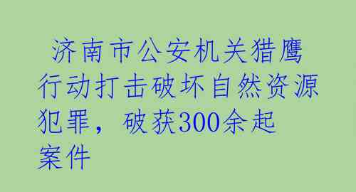  济南市公安机关猎鹰行动打击破坏自然资源犯罪，破获300余起案件 