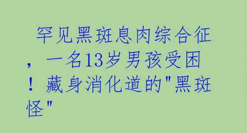  罕见黑斑息肉综合征，一名13岁男孩受困！藏身消化道的"黑斑怪" 