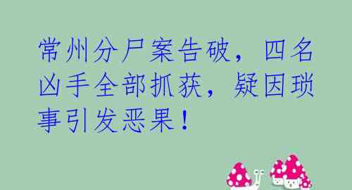 常州分尸案告破,四名凶手全部抓获,疑因琐事引发恶果!