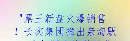  "票王新盘火爆销售！长实集团推出亲海駅I，宛如深水炸弹引发市民疯抢" 