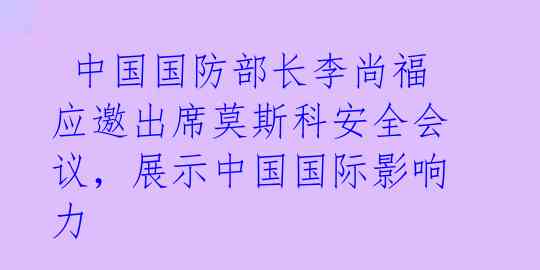 中国国防部长李尚福应邀出席莫斯科安全会议,展示中国国际影响力