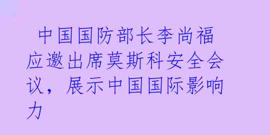  中国国防部长李尚福应邀出席莫斯科安全会议，展示中国国际影响力 