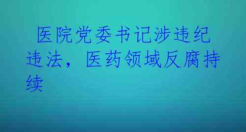  医院党委书记涉违纪违法，医药领域反腐持续 