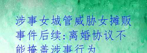涉事女城管威胁女摊贩事件后续:离婚协议不能掩盖涉事行为