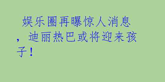  娱乐圈再曝惊人消息，迪丽热巴或将迎来孩子！ 