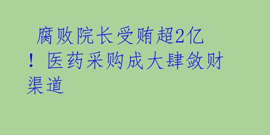 腐败院长受贿超2亿!医药采购成大肆敛财渠道