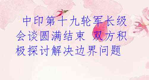 中印第十九轮军长级会谈圆满结束 双方积极探讨解决边界问题