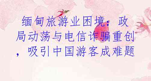 缅甸旅游业困境:政局动荡与电信诈骗重创,吸引中国游客成难题