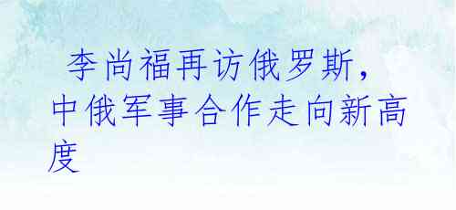 李尚福再访俄罗斯,中俄军事合作走向新高度