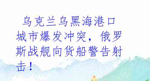  乌克兰乌黑海港口城市爆发冲突，俄罗斯战舰向货船警告射击！ 