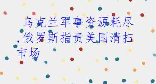 乌克兰军事资源耗尽,俄罗斯指责美国清扫市场