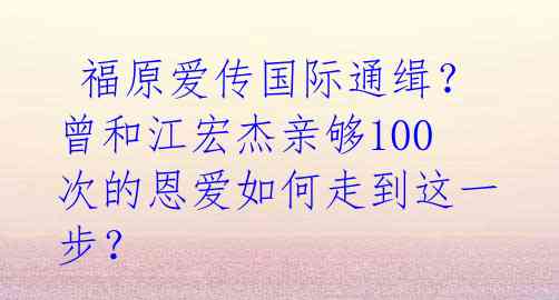  福原爱传国际通缉？曾和江宏杰亲够100次的恩爱如何走到这一步？ 