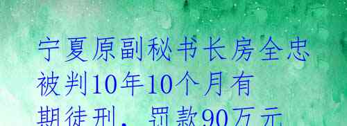 宁夏原副秘书长房全忠被判10年10个月有期徒刑,罚款90万元