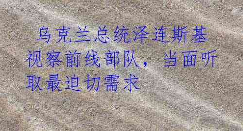 乌克兰总统泽连斯基视察前线部队,当面听取最迫切需求