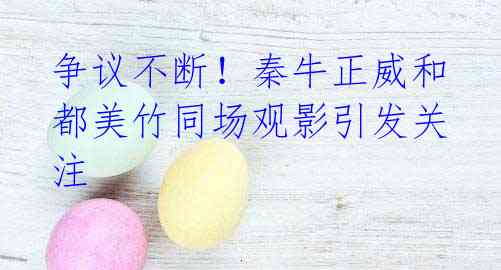 争议不断!秦牛正威和都美竹同场观影引发关注