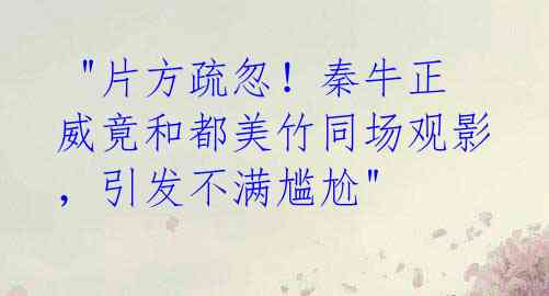 "片方疏忽!秦牛正威竟和都美竹同场观影,引发不满尴尬"