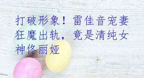 打破形象!雷佳音宠妻狂魔出轨,竟是清纯女神佟丽娅