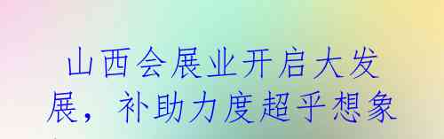 山西会展业开启大发展,补助力度超乎想象!
