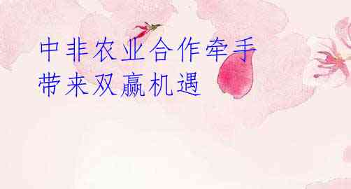 中非农业合作牵手 带来双赢机遇