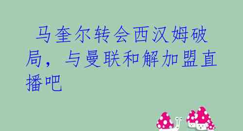  马奎尔转会西汉姆破局，与曼联和解加盟直播吧 