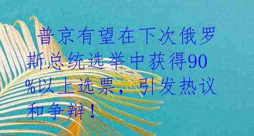 普京有望在下次俄罗斯总统选举中获得90%以上选票,引发热议和争辩!