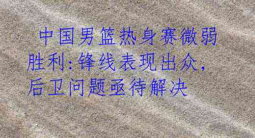 中国男篮热身赛微弱胜利:锋线表现出众,后卫问题亟待解决