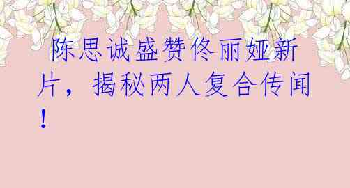陈思诚盛赞佟丽娅新片,揭秘两人复合传闻!