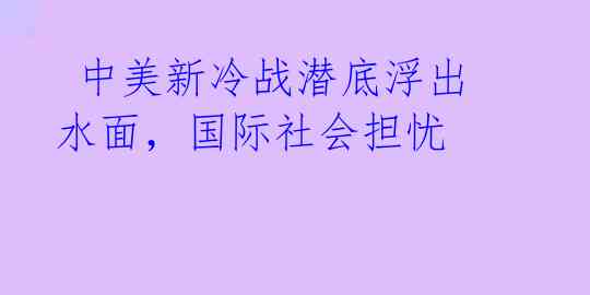 中美新冷战潜底浮出水面,国际社会担忧