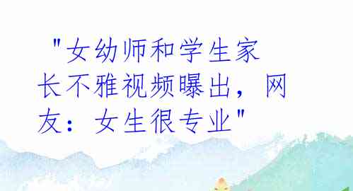"女幼师和学生家长不雅视频曝出,网友:女生很专业"