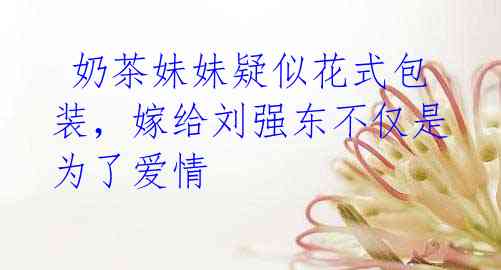 奶茶妹妹疑似花式包装,嫁给刘强东不仅是为了爱情
